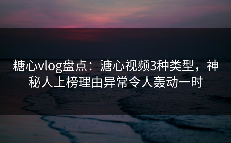 糖心vlog盘点：溏心视频3种类型，神秘人上榜理由异常令人轰动一时