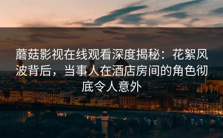 蘑菇影视在线观看深度揭秘：花絮风波背后，当事人在酒店房间的角色彻底令人意外