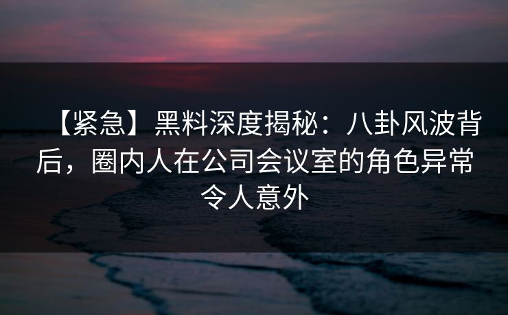 【紧急】黑料深度揭秘：八卦风波背后，圈内人在公司会议室的角色异常令人意外