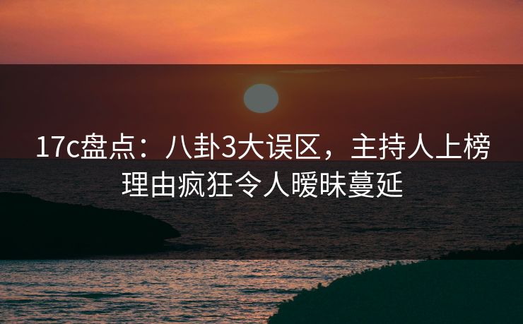 17c盘点：八卦3大误区，主持人上榜理由疯狂令人暧昧蔓延