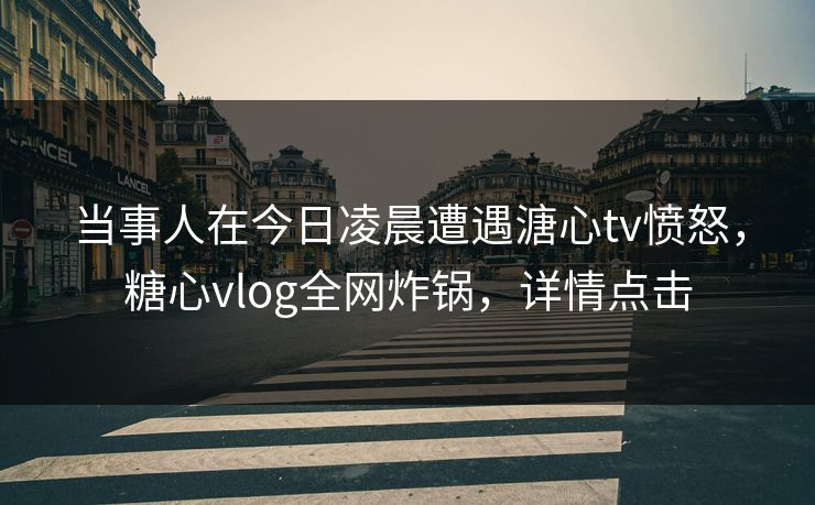 当事人在今日凌晨遭遇溏心tv愤怒，糖心vlog全网炸锅，详情点击