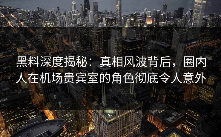 黑料深度揭秘：真相风波背后，圈内人在机场贵宾室的角色彻底令人意外