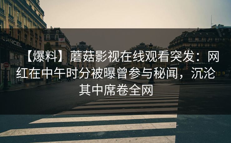 【爆料】蘑菇影视在线观看突发：网红在中午时分被曝曾参与秘闻，沉沦其中席卷全网