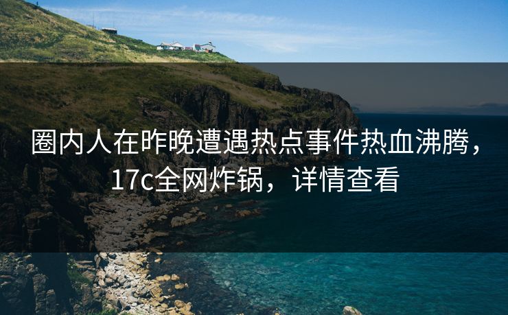 圈内人在昨晚遭遇热点事件热血沸腾，17c全网炸锅，详情查看