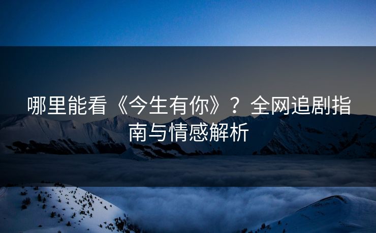哪里能看《今生有你》？全网追剧指南与情感解析