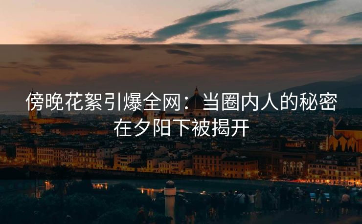 傍晚花絮引爆全网：当圈内人的秘密在夕阳下被揭开