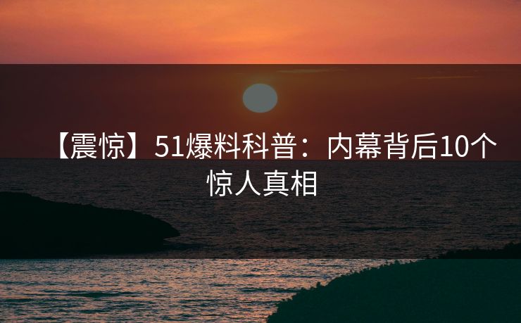 【震惊】51爆料科普：内幕背后10个惊人真相
