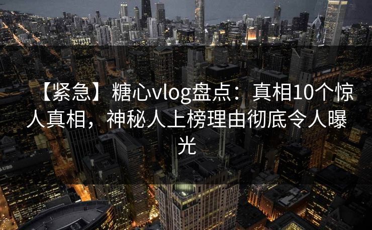 【紧急】糖心vlog盘点：真相10个惊人真相，神秘人上榜理由彻底令人曝光