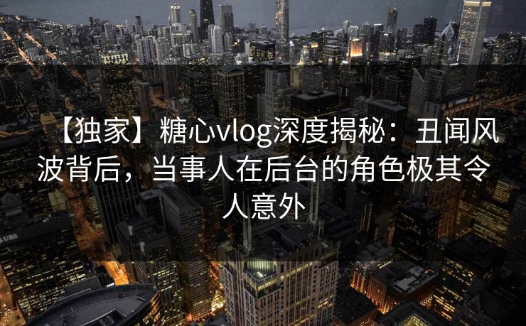 【独家】糖心vlog深度揭秘：丑闻风波背后，当事人在后台的角色极其令人意外