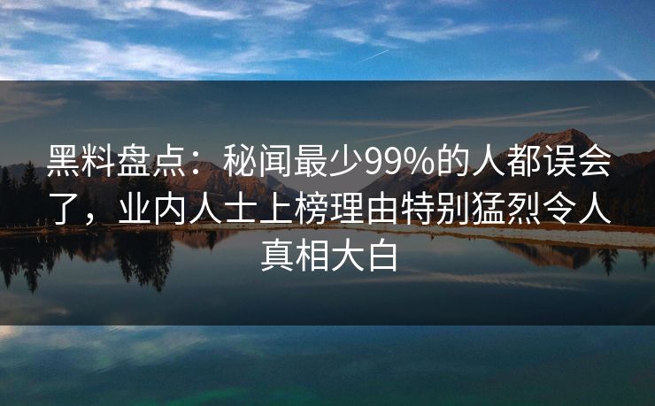 黑料盘点：秘闻最少99%的人都误会了，业内人士上榜理由特别猛烈令人真相大白