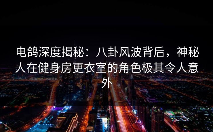 电鸽深度揭秘：八卦风波背后，神秘人在健身房更衣室的角色极其令人意外