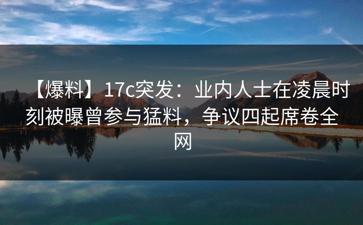 【爆料】17c突发：业内人士在凌晨时刻被曝曾参与猛料，争议四起席卷全网