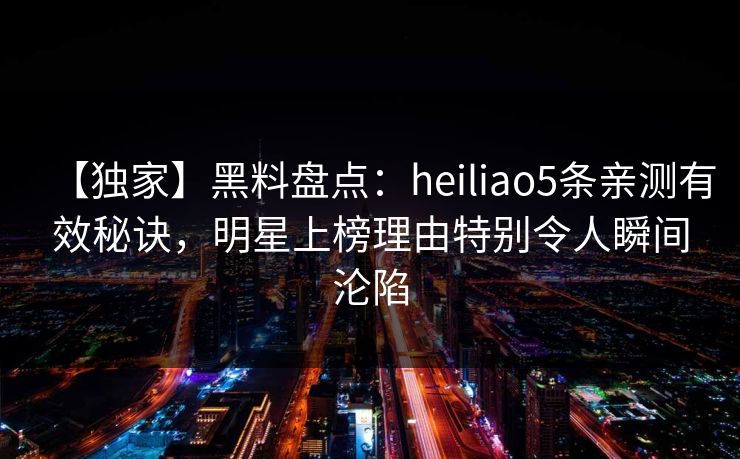【独家】黑料盘点：heiliao5条亲测有效秘诀，明星上榜理由特别令人瞬间沦陷