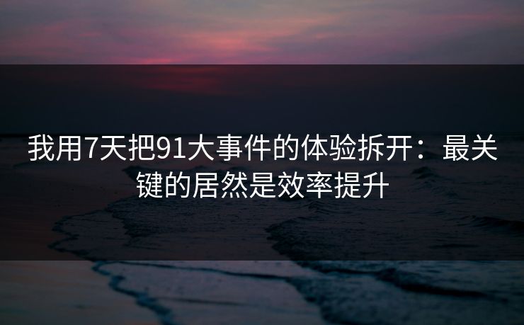 我用7天把91大事件的体验拆开：最关键的居然是效率提升