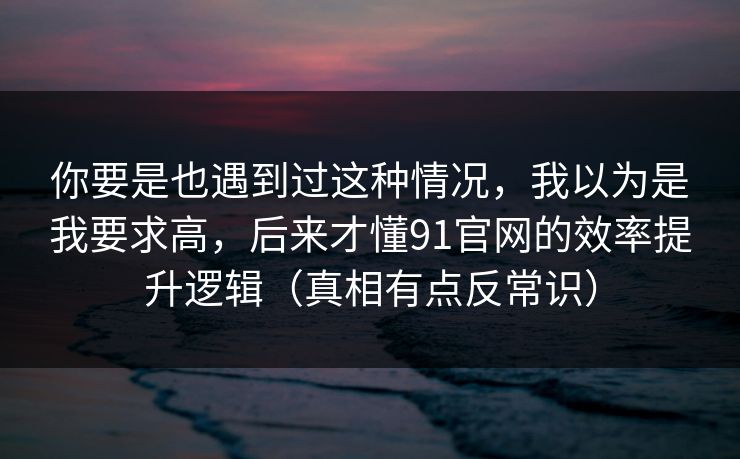 你要是也遇到过这种情况,我以为是我要求高,后来才懂91官网的效率提升逻辑(真相有点反常识) 你要是也遇到过这种情况,我以为是我要求高,后来才懂91官网的效率提升逻辑(真相有点反常识)