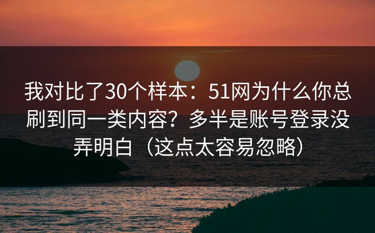 我对比了30个样本：51网为什么你总刷到同一类内容？多半是账号登录没弄明白（这点太容易忽略）