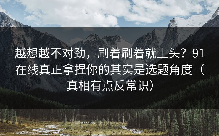 越想越不对劲，刷着刷着就上头？91在线真正拿捏你的其实是选题角度（真相有点反常识）