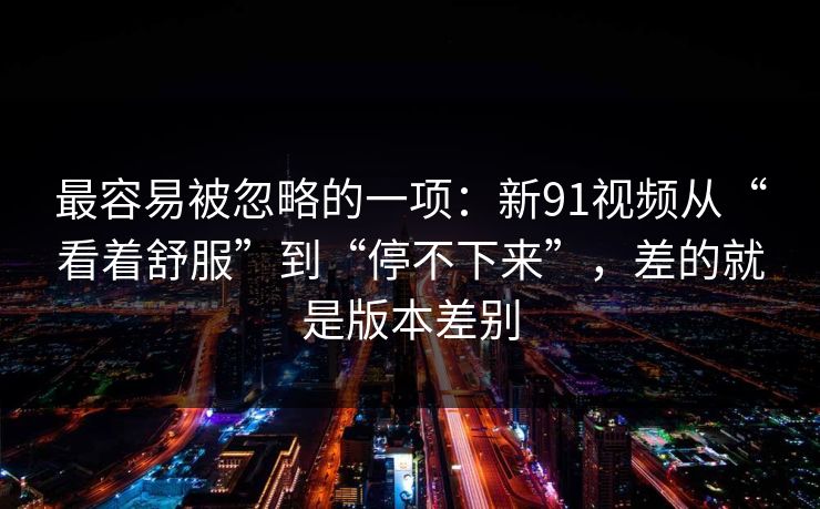 最容易被忽略的一项：新91视频从“看着舒服”到“停不下来”，差的就是版本差别