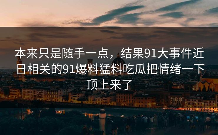 本来只是随手一点，结果91大事件近日相关的91爆料猛料吃瓜把情绪一下顶上来了