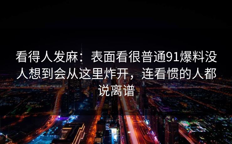 看得人发麻：表面看很普通91爆料没人想到会从这里炸开，连看惯的人都说离谱
